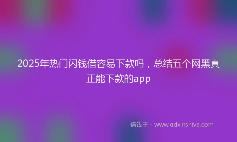 2025年热门闪钱借容易下款吗，总结五个网黑真正能下款的app