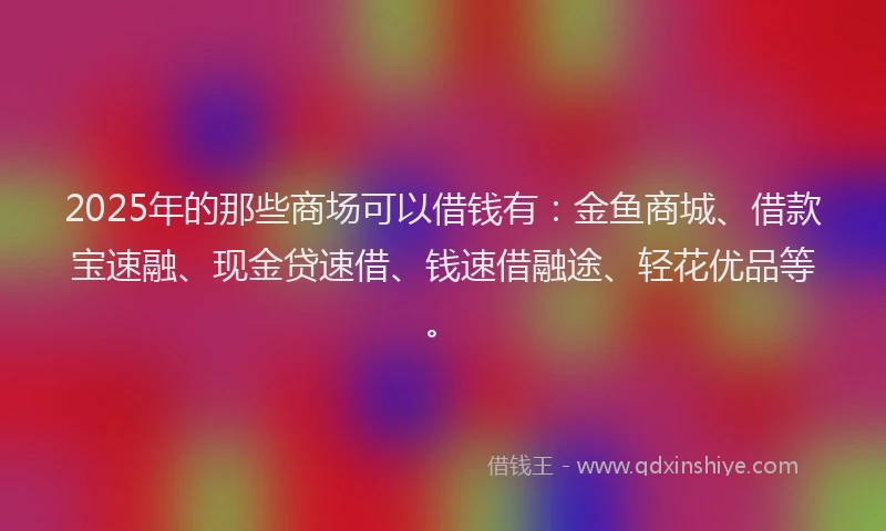 2025年的那些商场可以借钱有：金鱼商城、借款宝速融、现金贷速借、钱速借融途、轻花优品等。