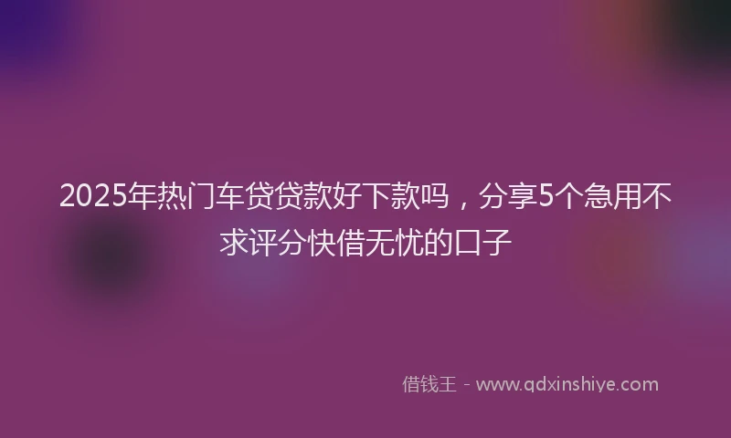 2025年热门车贷贷款好下款吗，分享5个急用不求评分快借无忧的口子