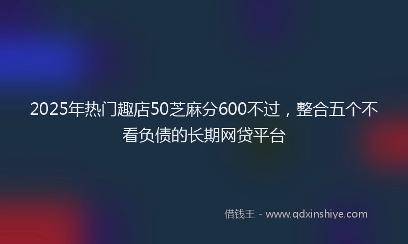 2025年热门趣店50芝麻分600不过，整合五个不看负债的长期网贷平台