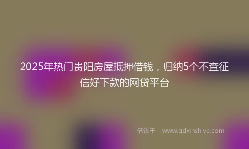 2025年热门贵阳房屋抵押借钱，归纳5个不查征信好下款的网贷平台