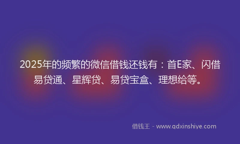 2025年的频繁的微信借钱还钱有：首E家、闪借易贷通、星辉贷、易贷宝盒、理想给等。