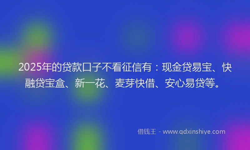 2025年的贷款口子不看征信有：现金贷易宝、快融贷宝盒、新一花、麦芽快借、安心易贷等。