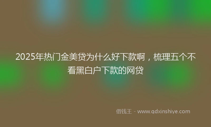 2025年热门金美贷为什么好下款啊，梳理五个不看黑白户下款的网贷