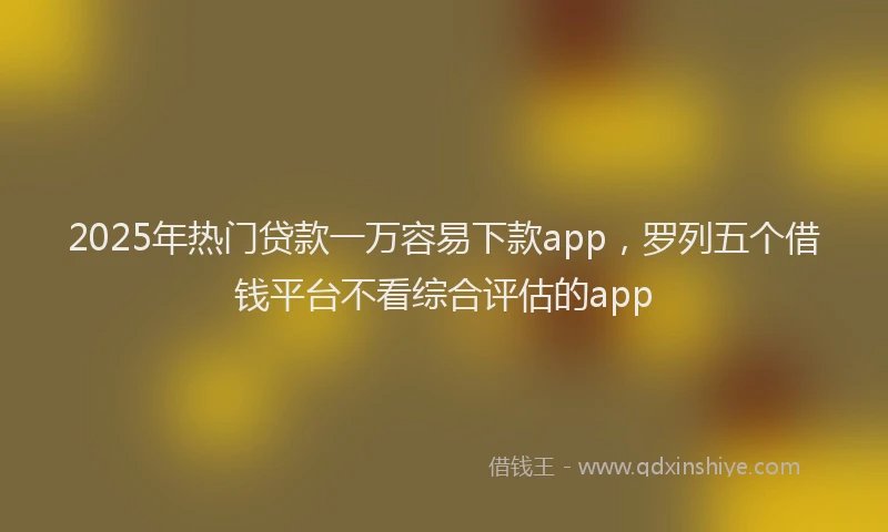 2025年热门贷款一万容易下款app，罗列五个借钱平台不看综合评估的app