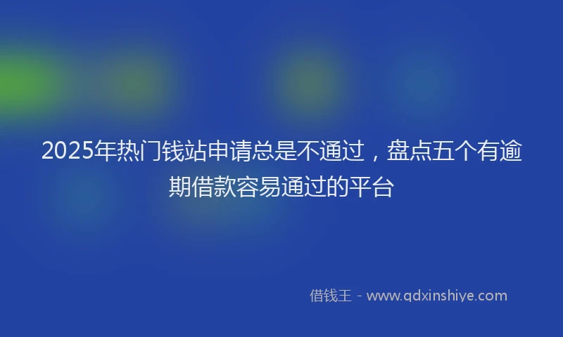 2025年热门钱站申请总是不通过，盘点五个有逾期借款容易通过的平台