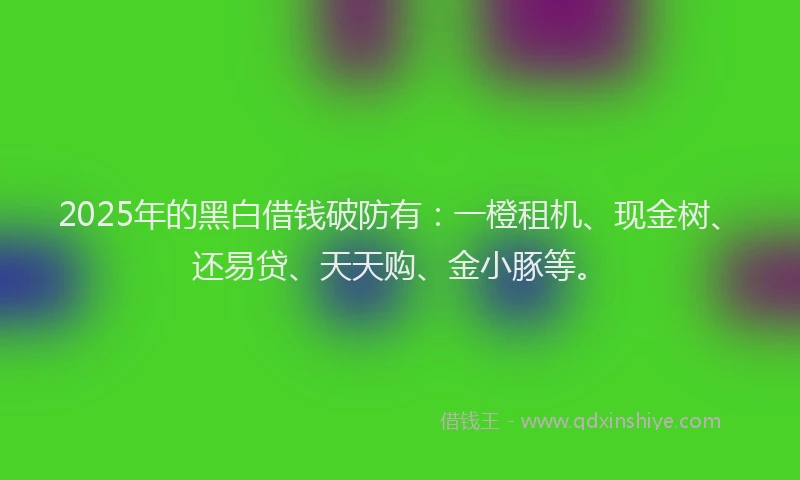 2025年的黑白借钱破防有：一橙租机、现金树、还易贷、天天购、金小豚等。
