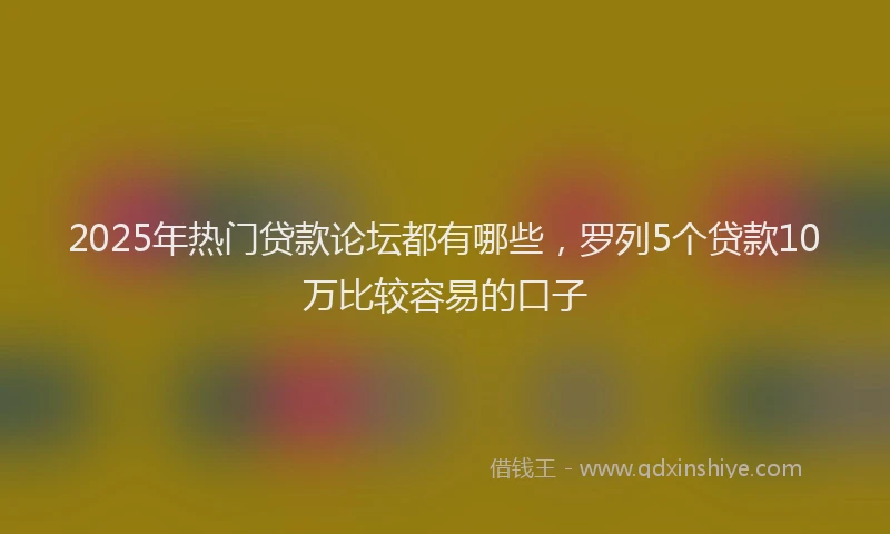 2025年热门贷款论坛都有哪些，罗列5个贷款10万比较容易的口子