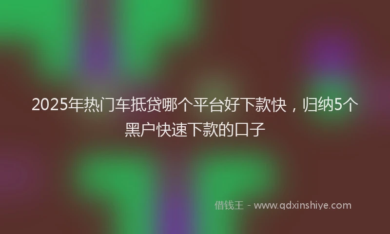 2025年热门车抵贷哪个平台好下款快，归纳5个黑户快速下款的口子