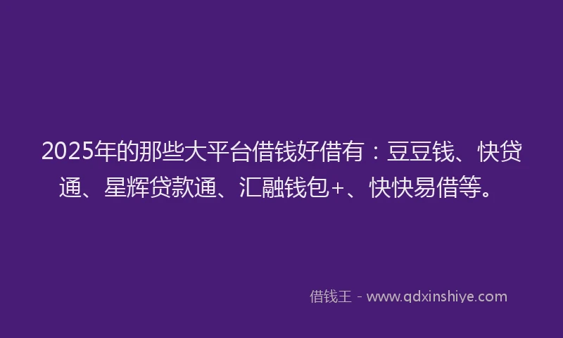 2025年的那些大平台借钱好借有：豆豆钱、快贷通、星辉贷款通、汇融钱包+、快快易借等。