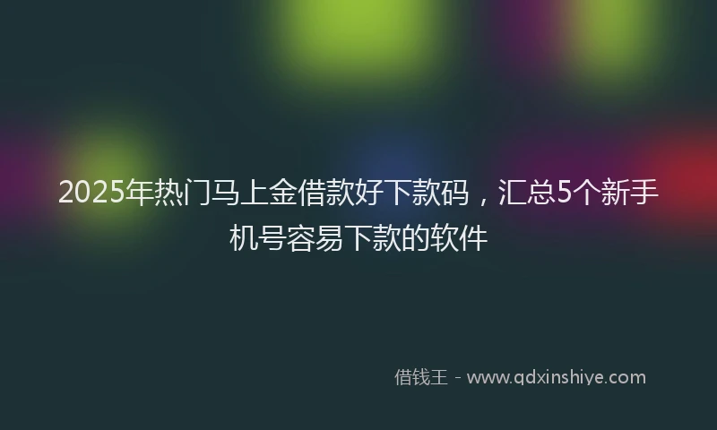 2025年热门马上金借款好下款码，汇总5个新手机号容易下款的软件