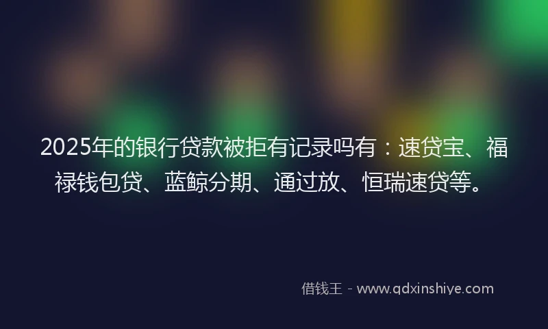 2025年的银行贷款被拒有记录吗有：速贷宝、福禄钱包贷、蓝鲸分期、通过放、恒瑞速贷等。