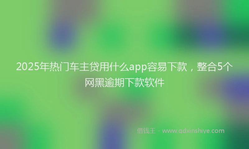2025年热门车主贷用什么app容易下款，整合5个网黑逾期下款软件