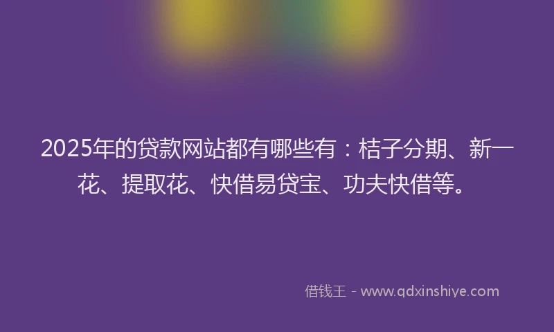 2025年的贷款网站都有哪些有：桔子分期、新一花、提取花、快借易贷宝、功夫快借等。