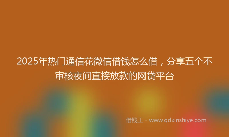 2025年热门通信花微信借钱怎么借，分享五个不审核夜间直接放款的网贷平台
