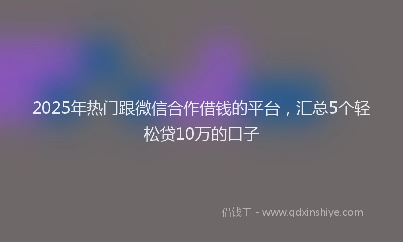2025年热门跟微信合作借钱的平台，汇总5个轻松贷10万的口子