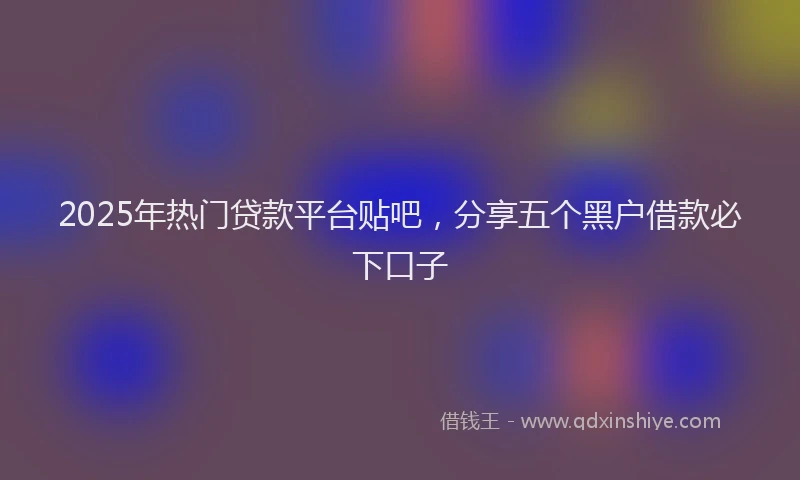 2025年热门贷款平台贴吧，分享五个黑户借款必下口子