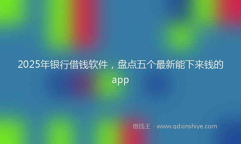 2025年银行借钱软件，盘点五个最新能下来钱的app