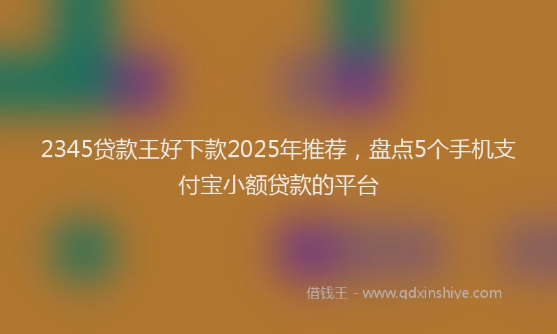 2345贷款王好下款2025年推荐，盘点5个手机支付宝小额贷款的平台