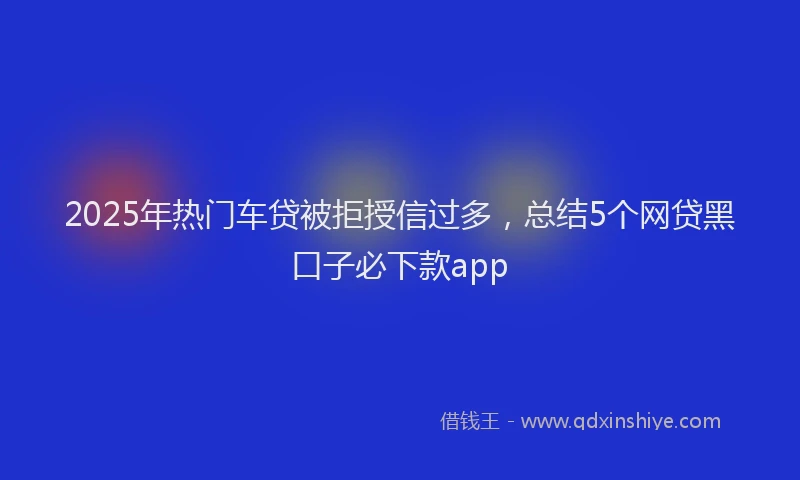 2025年热门车贷被拒授信过多，总结5个网贷黑口子必下款app