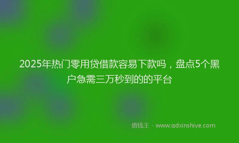 2025年热门零用贷借款容易下款吗，盘点5个黑户急需三万秒到的的平台