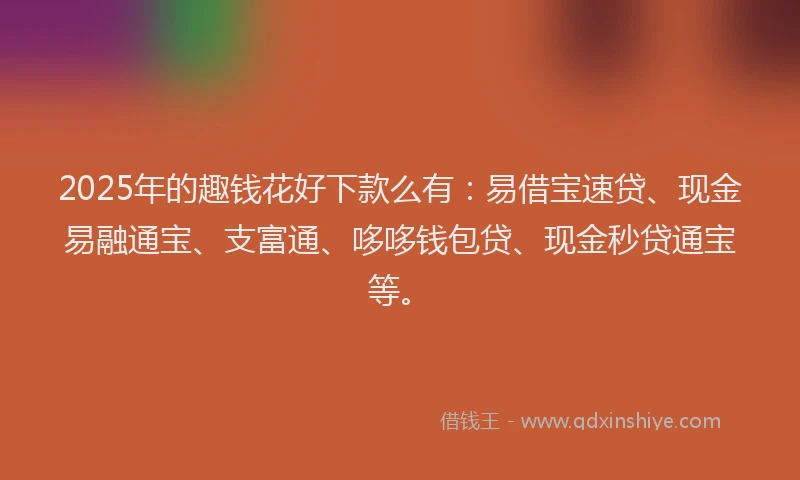 2025年的趣钱花好下款么有：易借宝速贷、现金易融通宝、支富通、哆哆钱包贷、现金秒贷通宝等。