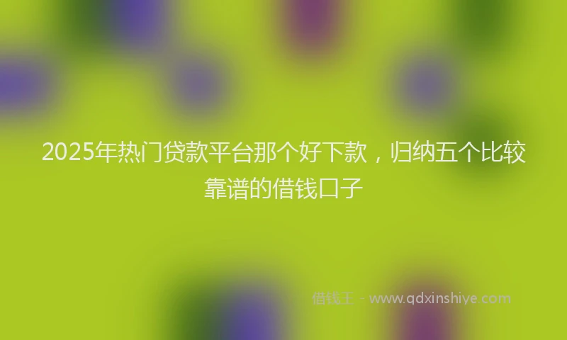 2025年热门贷款平台那个好下款，归纳五个比较靠谱的借钱口子