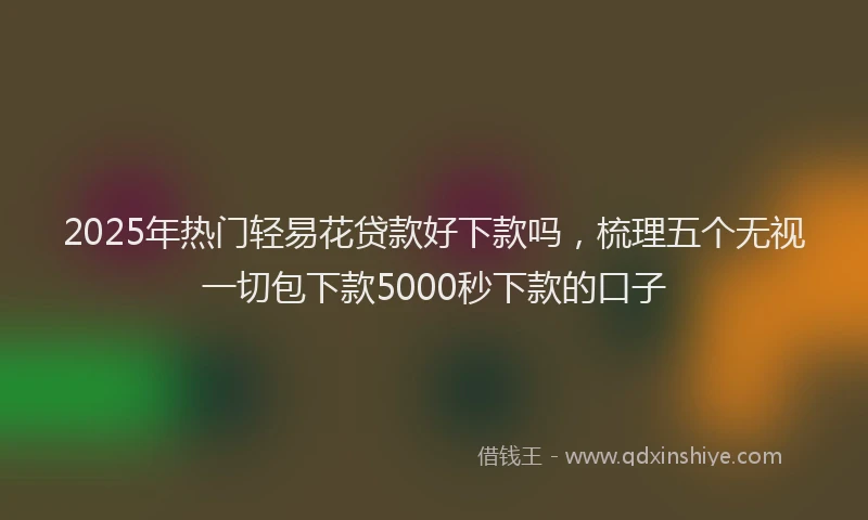 2025年热门轻易花贷款好下款吗，梳理五个无视一切包下款5000秒下款的口子