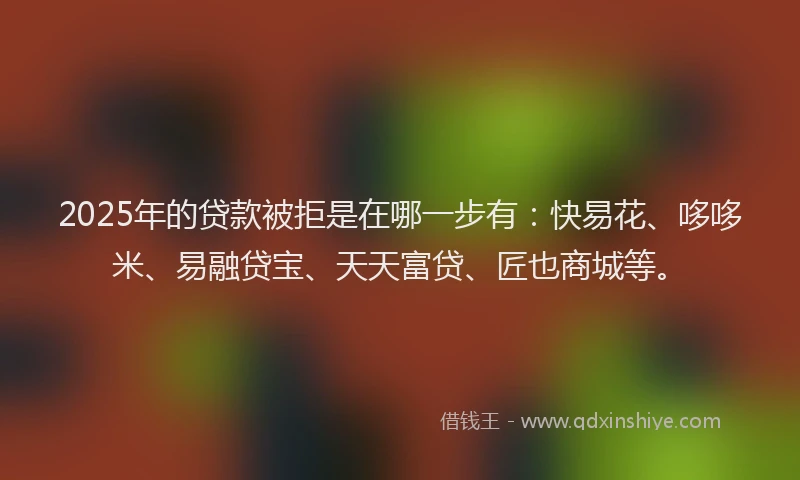 2025年的贷款被拒是在哪一步有：快易花、哆哆米、易融贷宝、天天富贷、匠也商城等。