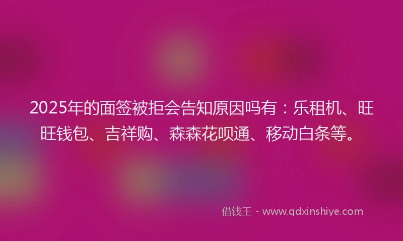 2025年的面签被拒会告知原因吗有：乐租机、旺旺钱包、吉祥购、森森花呗通、移动白条等。