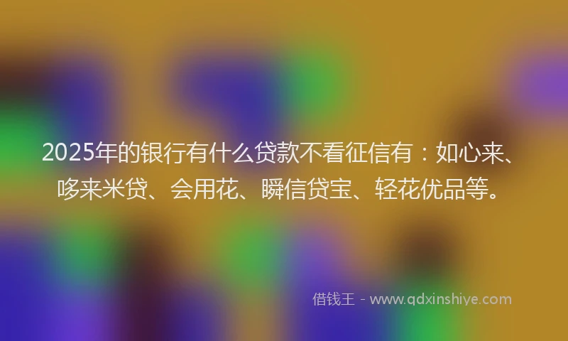 2025年的银行有什么贷款不看征信有：如心来、哆来米贷、会用花、瞬信贷宝、轻花优品等。
