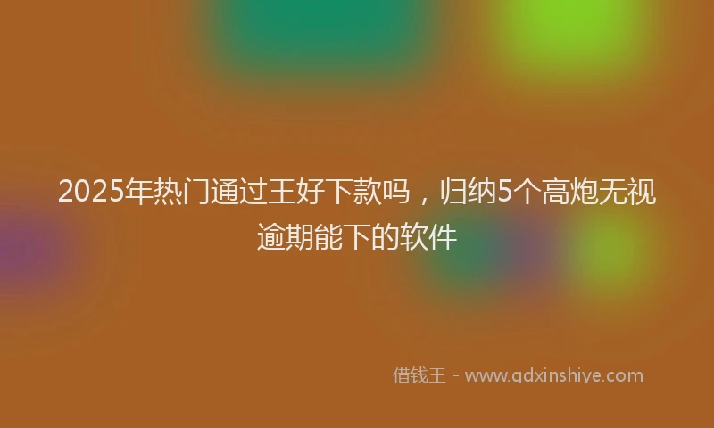 2025年热门通过王好下款吗，归纳5个高炮无视逾期能下的软件