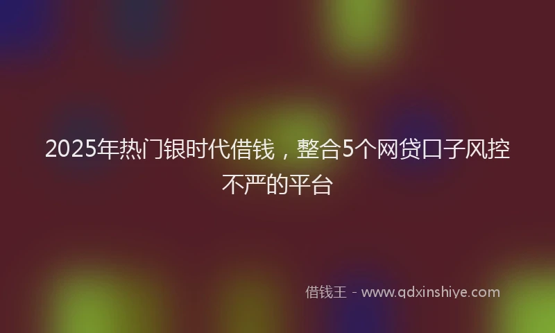 2025年热门银时代借钱，整合5个网贷口子风控不严的平台