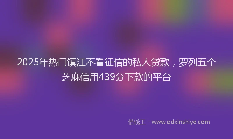 2025年热门镇江不看征信的私人贷款，罗列五个芝麻信用439分下款的平台