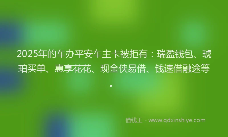2025年的车办平安车主卡被拒有：瑞盈钱包、琥珀买单、惠享花花、现金侠易借、钱速借融途等。