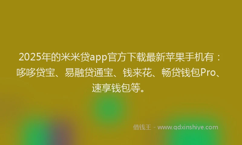 2025年的米米贷app官方下载最新苹果手机有：哆哆贷宝、易融贷通宝、钱来花、畅贷钱包Pro、速享钱包等。