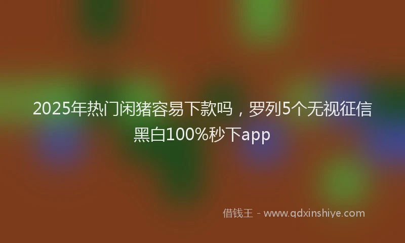 2025年热门闲猪容易下款吗，罗列5个无视征信黑白100%秒下app