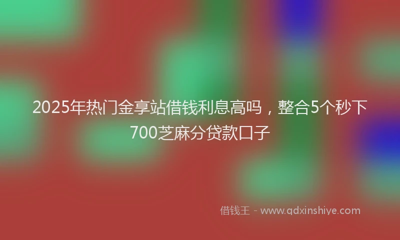 2025年热门金享站借钱利息高吗，整合5个秒下700芝麻分贷款口子