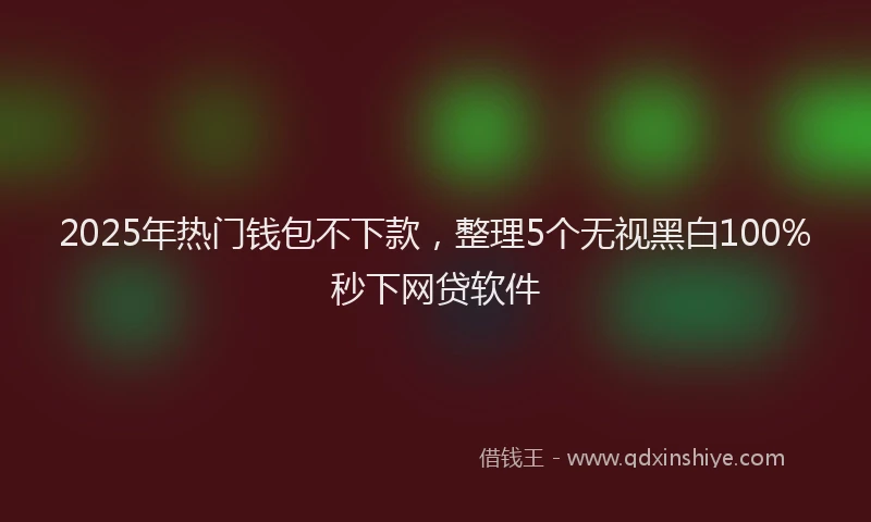 2025年热门钱包不下款，整理5个无视黑白100%秒下网贷软件