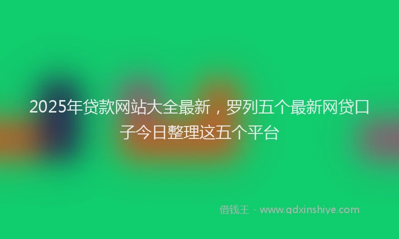 2025年贷款网站大全最新，罗列五个最新网贷口子今日整理这五个平台