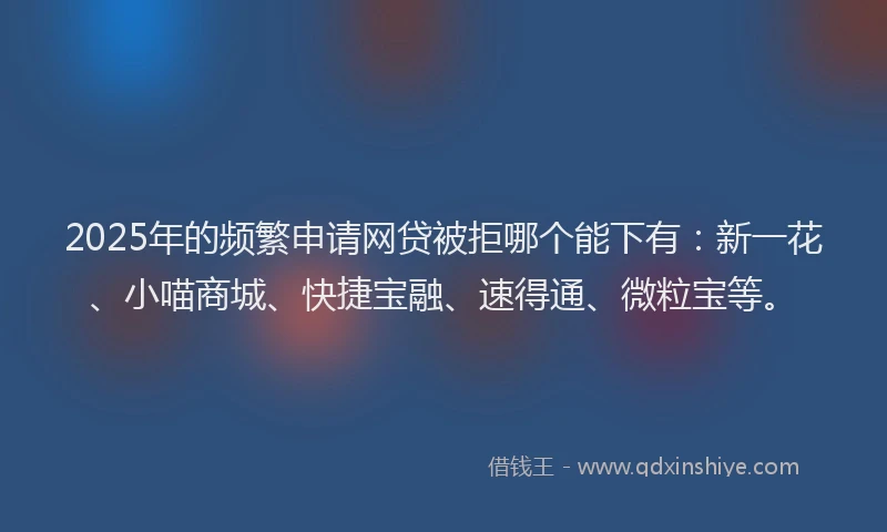 2025年的频繁申请网贷被拒哪个能下有：新一花、小喵商城、快捷宝融、速得通、微粒宝等。