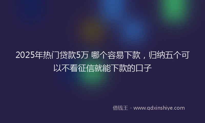 2025年热门贷款5万 哪个容易下款，归纳五个可以不看征信就能下款的口子