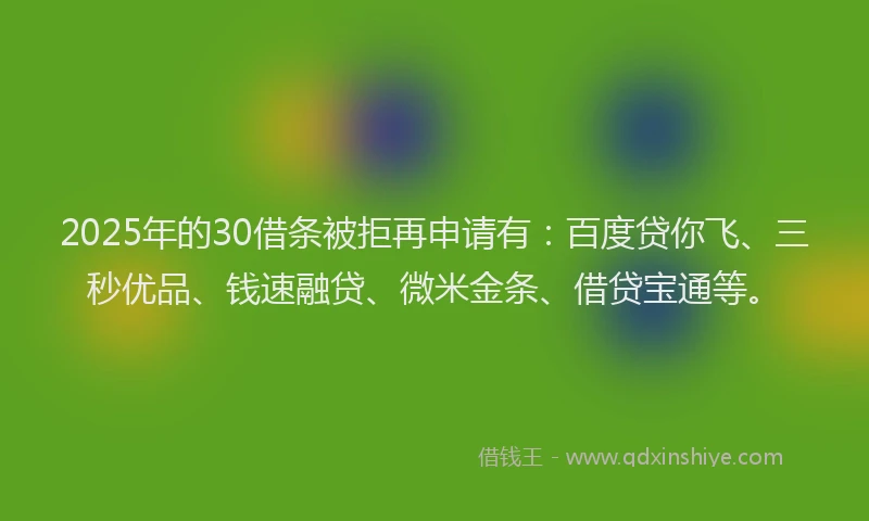 2025年的30借条被拒再申请有：百度贷你飞、三秒优品、钱速融贷、微米金条、借贷宝通等。