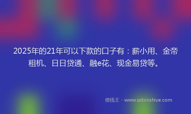 2025年的21年可以下款的口子有：薪小用、金帝租机、日日贷通、融e花、现金易贷等。