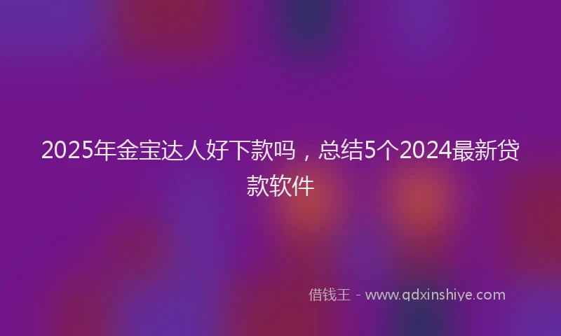 2025年金宝达人好下款吗，总结5个2024最新贷款软件