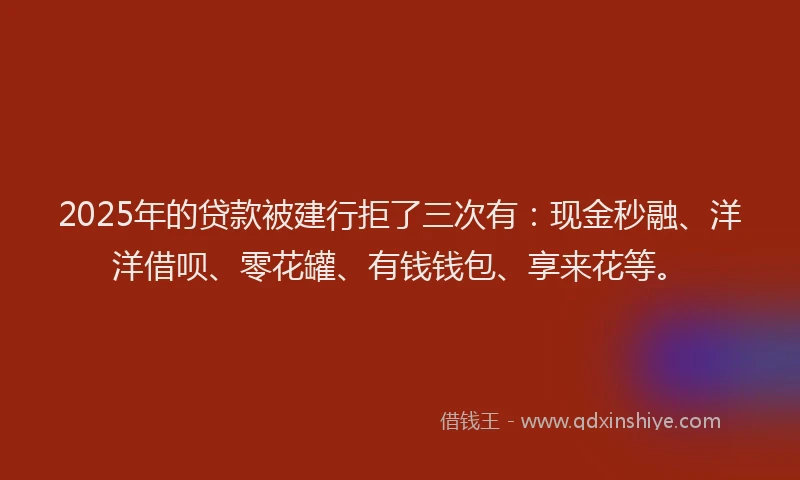 2025年的贷款被建行拒了三次有：现金秒融、洋洋借呗、零花罐、有钱钱包、享来花等。