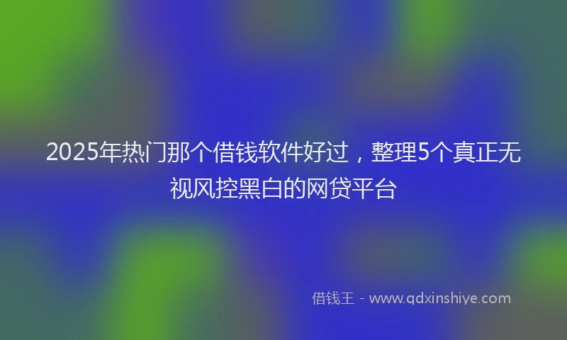 2025年热门那个借钱软件好过，整理5个真正无视风控黑白的网贷平台