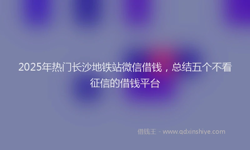 2025年热门长沙地铁站微信借钱，总结五个不看征信的借钱平台