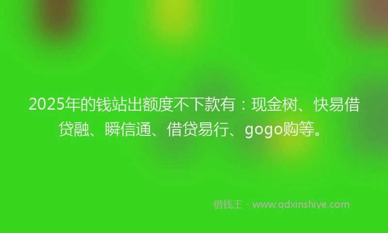 2025年的钱站出额度不下款有：现金树、快易借贷融、瞬信通、借贷易行、gogo购等。