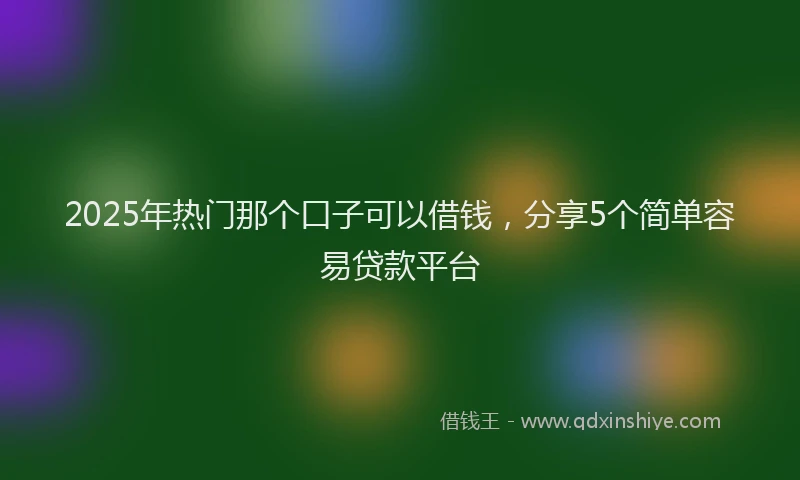 2025年热门那个口子可以借钱，分享5个简单容易贷款平台